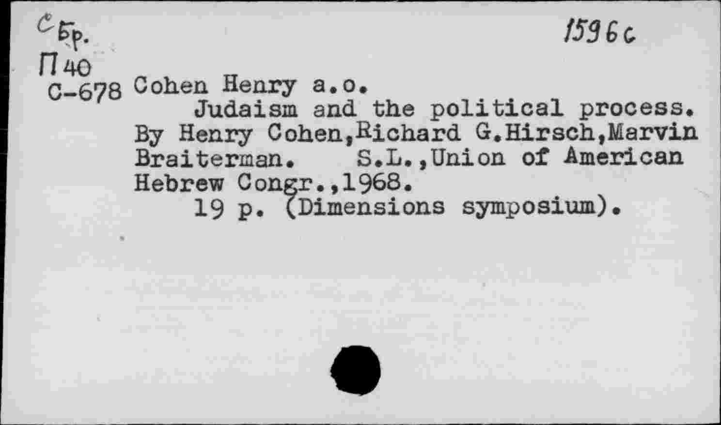 ﻿cEp.	/536 a
H'to „	„
C-678 Coh.en Henry a.o.
Judaism and the political process. By Henry Cohen,Hichard G.Hirsch,Marvin Braiterman.	S.L,,Union of American
Hebrew Congr.,1968.
19 P* (Dimensions symposium).